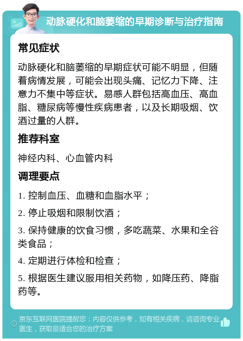 动脉硬化和脑萎缩的早期诊断与治疗指南 常见症状 动脉硬化和脑萎缩的早期症状可能不明显，但随着病情发展，可能会出现头痛、记忆力下降、注意力不集中等症状。易感人群包括高血压、高血脂、糖尿病等慢性疾病患者，以及长期吸烟、饮酒过量的人群。 推荐科室 神经内科、心血管内科 调理要点 1. 控制血压、血糖和血脂水平； 2. 停止吸烟和限制饮酒； 3. 保持健康的饮食习惯，多吃蔬菜、水果和全谷类食品； 4. 定期进行体检和检查； 5. 根据医生建议服用相关药物，如降压药、降脂药等。