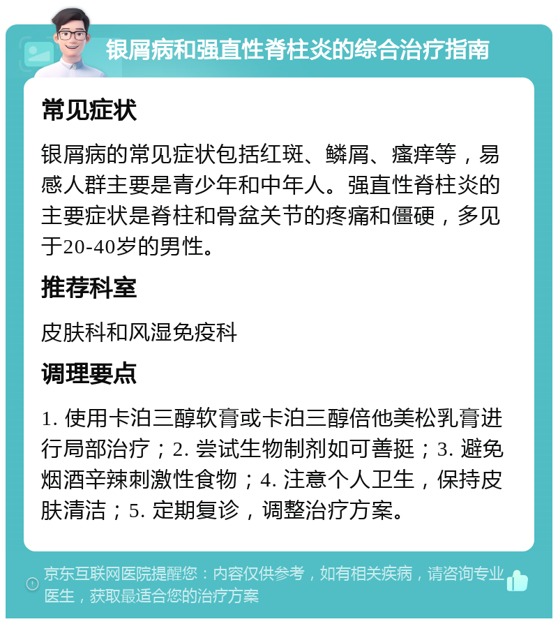 银屑病和强直性脊柱炎的综合治疗指南 常见症状 银屑病的常见症状包括红斑、鳞屑、瘙痒等，易感人群主要是青少年和中年人。强直性脊柱炎的主要症状是脊柱和骨盆关节的疼痛和僵硬，多见于20-40岁的男性。 推荐科室 皮肤科和风湿免疫科 调理要点 1. 使用卡泊三醇软膏或卡泊三醇倍他美松乳膏进行局部治疗；2. 尝试生物制剂如可善挺；3. 避免烟酒辛辣刺激性食物；4. 注意个人卫生，保持皮肤清洁；5. 定期复诊，调整治疗方案。