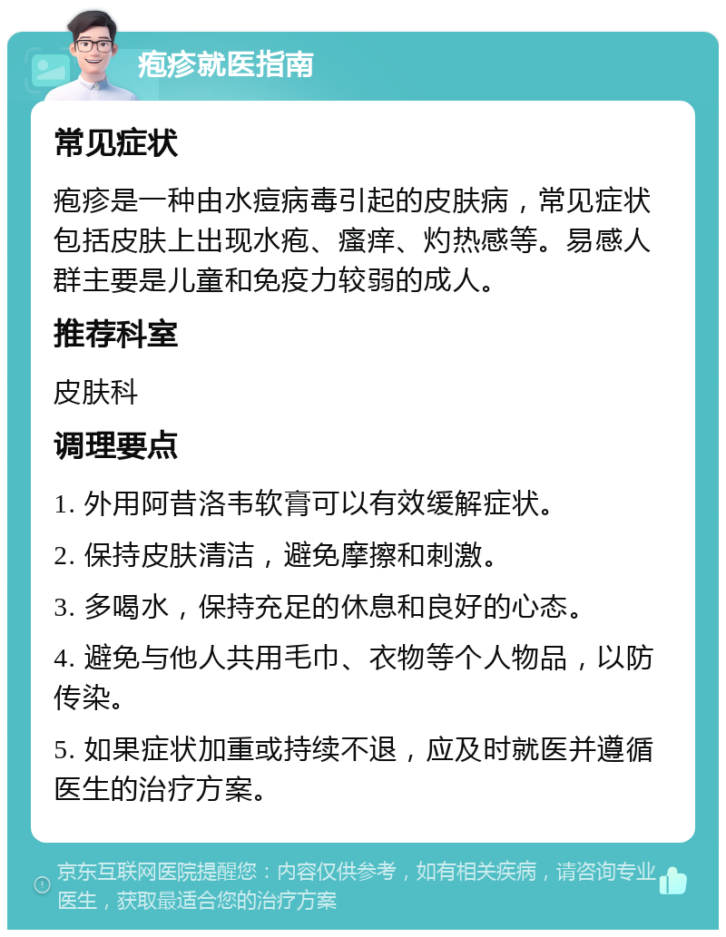 疱疹就医指南 常见症状 疱疹是一种由水痘病毒引起的皮肤病，常见症状包括皮肤上出现水疱、瘙痒、灼热感等。易感人群主要是儿童和免疫力较弱的成人。 推荐科室 皮肤科 调理要点 1. 外用阿昔洛韦软膏可以有效缓解症状。 2. 保持皮肤清洁，避免摩擦和刺激。 3. 多喝水，保持充足的休息和良好的心态。 4. 避免与他人共用毛巾、衣物等个人物品，以防传染。 5. 如果症状加重或持续不退，应及时就医并遵循医生的治疗方案。