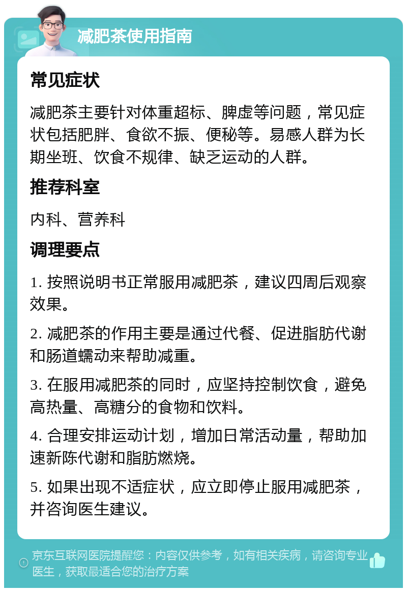 减肥茶使用指南 常见症状 减肥茶主要针对体重超标、脾虚等问题，常见症状包括肥胖、食欲不振、便秘等。易感人群为长期坐班、饮食不规律、缺乏运动的人群。 推荐科室 内科、营养科 调理要点 1. 按照说明书正常服用减肥茶，建议四周后观察效果。 2. 减肥茶的作用主要是通过代餐、促进脂肪代谢和肠道蠕动来帮助减重。 3. 在服用减肥茶的同时，应坚持控制饮食，避免高热量、高糖分的食物和饮料。 4. 合理安排运动计划，增加日常活动量，帮助加速新陈代谢和脂肪燃烧。 5. 如果出现不适症状，应立即停止服用减肥茶，并咨询医生建议。