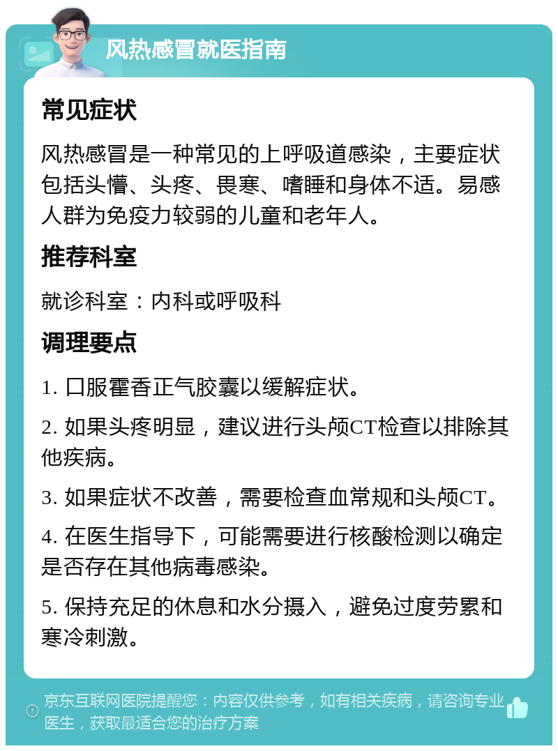 风热感冒就医指南 常见症状 风热感冒是一种常见的上呼吸道感染，主要症状包括头懵、头疼、畏寒、嗜睡和身体不适。易感人群为免疫力较弱的儿童和老年人。 推荐科室 就诊科室：内科或呼吸科 调理要点 1. 口服霍香正气胶囊以缓解症状。 2. 如果头疼明显，建议进行头颅CT检查以排除其他疾病。 3. 如果症状不改善，需要检查血常规和头颅CT。 4. 在医生指导下，可能需要进行核酸检测以确定是否存在其他病毒感染。 5. 保持充足的休息和水分摄入，避免过度劳累和寒冷刺激。