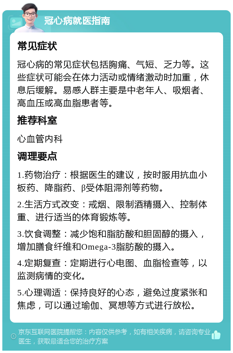 冠心病就医指南 常见症状 冠心病的常见症状包括胸痛、气短、乏力等。这些症状可能会在体力活动或情绪激动时加重，休息后缓解。易感人群主要是中老年人、吸烟者、高血压或高血脂患者等。 推荐科室 心血管内科 调理要点 1.药物治疗：根据医生的建议，按时服用抗血小板药、降脂药、β受体阻滞剂等药物。 2.生活方式改变：戒烟、限制酒精摄入、控制体重、进行适当的体育锻炼等。 3.饮食调整：减少饱和脂肪酸和胆固醇的摄入，增加膳食纤维和Omega-3脂肪酸的摄入。 4.定期复查：定期进行心电图、血脂检查等，以监测病情的变化。 5.心理调适：保持良好的心态，避免过度紧张和焦虑，可以通过瑜伽、冥想等方式进行放松。