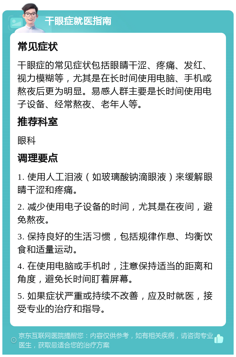 干眼症就医指南 常见症状 干眼症的常见症状包括眼睛干涩、疼痛、发红、视力模糊等，尤其是在长时间使用电脑、手机或熬夜后更为明显。易感人群主要是长时间使用电子设备、经常熬夜、老年人等。 推荐科室 眼科 调理要点 1. 使用人工泪液（如玻璃酸钠滴眼液）来缓解眼睛干涩和疼痛。 2. 减少使用电子设备的时间，尤其是在夜间，避免熬夜。 3. 保持良好的生活习惯，包括规律作息、均衡饮食和适量运动。 4. 在使用电脑或手机时，注意保持适当的距离和角度，避免长时间盯着屏幕。 5. 如果症状严重或持续不改善，应及时就医，接受专业的治疗和指导。