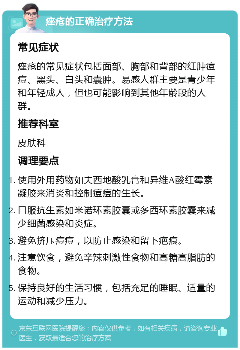 痤疮的正确治疗方法 常见症状 痤疮的常见症状包括面部、胸部和背部的红肿痘痘、黑头、白头和囊肿。易感人群主要是青少年和年轻成人，但也可能影响到其他年龄段的人群。 推荐科室 皮肤科 调理要点 使用外用药物如夫西地酸乳膏和异维A酸红霉素凝胶来消炎和控制痘痘的生长。 口服抗生素如米诺环素胶囊或多西环素胶囊来减少细菌感染和炎症。 避免挤压痘痘，以防止感染和留下疤痕。 注意饮食，避免辛辣刺激性食物和高糖高脂肪的食物。 保持良好的生活习惯，包括充足的睡眠、适量的运动和减少压力。