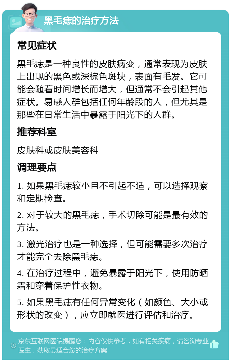 黑毛痣的治疗方法 常见症状 黑毛痣是一种良性的皮肤病变，通常表现为皮肤上出现的黑色或深棕色斑块，表面有毛发。它可能会随着时间增长而增大，但通常不会引起其他症状。易感人群包括任何年龄段的人，但尤其是那些在日常生活中暴露于阳光下的人群。 推荐科室 皮肤科或皮肤美容科 调理要点 1. 如果黑毛痣较小且不引起不适，可以选择观察和定期检查。 2. 对于较大的黑毛痣，手术切除可能是最有效的方法。 3. 激光治疗也是一种选择，但可能需要多次治疗才能完全去除黑毛痣。 4. 在治疗过程中，避免暴露于阳光下，使用防晒霜和穿着保护性衣物。 5. 如果黑毛痣有任何异常变化（如颜色、大小或形状的改变），应立即就医进行评估和治疗。