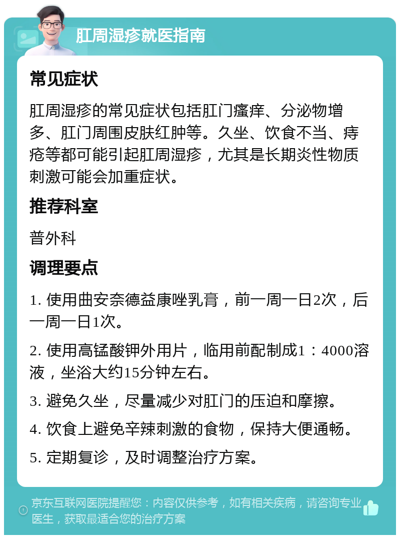 肛周湿疹就医指南 常见症状 肛周湿疹的常见症状包括肛门瘙痒、分泌物增多、肛门周围皮肤红肿等。久坐、饮食不当、痔疮等都可能引起肛周湿疹，尤其是长期炎性物质刺激可能会加重症状。 推荐科室 普外科 调理要点 1. 使用曲安奈德益康唑乳膏，前一周一日2次，后一周一日1次。 2. 使用高锰酸钾外用片，临用前配制成1：4000溶液，坐浴大约15分钟左右。 3. 避免久坐，尽量减少对肛门的压迫和摩擦。 4. 饮食上避免辛辣刺激的食物，保持大便通畅。 5. 定期复诊，及时调整治疗方案。