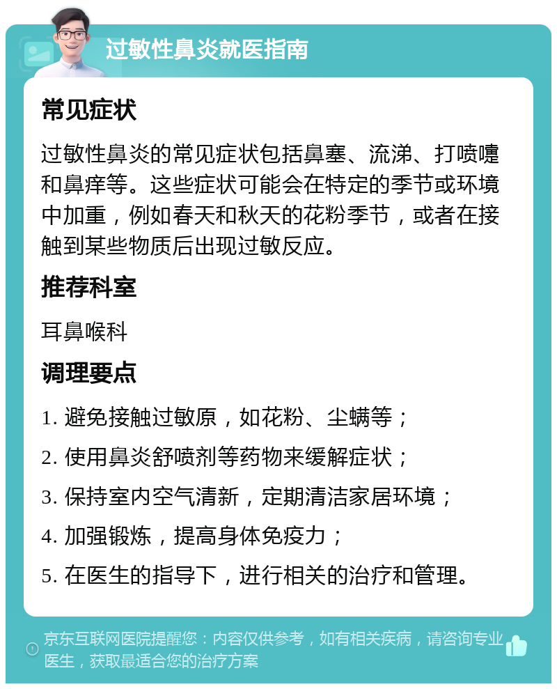 过敏性鼻炎就医指南 常见症状 过敏性鼻炎的常见症状包括鼻塞、流涕、打喷嚏和鼻痒等。这些症状可能会在特定的季节或环境中加重，例如春天和秋天的花粉季节，或者在接触到某些物质后出现过敏反应。 推荐科室 耳鼻喉科 调理要点 1. 避免接触过敏原，如花粉、尘螨等； 2. 使用鼻炎舒喷剂等药物来缓解症状； 3. 保持室内空气清新，定期清洁家居环境； 4. 加强锻炼，提高身体免疫力； 5. 在医生的指导下，进行相关的治疗和管理。