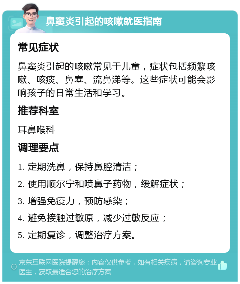 鼻窦炎引起的咳嗽就医指南 常见症状 鼻窦炎引起的咳嗽常见于儿童，症状包括频繁咳嗽、咳痰、鼻塞、流鼻涕等。这些症状可能会影响孩子的日常生活和学习。 推荐科室 耳鼻喉科 调理要点 1. 定期洗鼻，保持鼻腔清洁； 2. 使用顺尔宁和喷鼻子药物，缓解症状； 3. 增强免疫力，预防感染； 4. 避免接触过敏原，减少过敏反应； 5. 定期复诊，调整治疗方案。