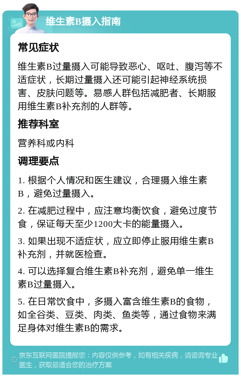 维生素B摄入指南 常见症状 维生素B过量摄入可能导致恶心、呕吐、腹泻等不适症状，长期过量摄入还可能引起神经系统损害、皮肤问题等。易感人群包括减肥者、长期服用维生素B补充剂的人群等。 推荐科室 营养科或内科 调理要点 1. 根据个人情况和医生建议，合理摄入维生素B，避免过量摄入。 2. 在减肥过程中，应注意均衡饮食，避免过度节食，保证每天至少1200大卡的能量摄入。 3. 如果出现不适症状，应立即停止服用维生素B补充剂，并就医检查。 4. 可以选择复合维生素B补充剂，避免单一维生素B过量摄入。 5. 在日常饮食中，多摄入富含维生素B的食物，如全谷类、豆类、肉类、鱼类等，通过食物来满足身体对维生素B的需求。