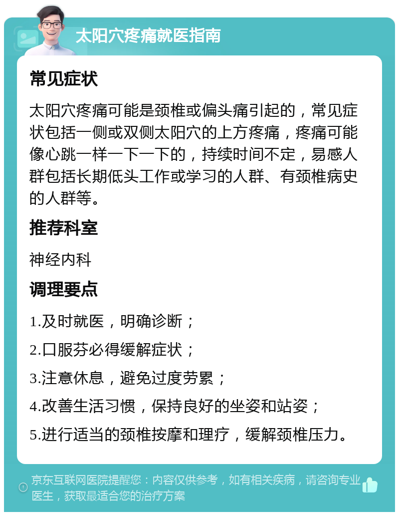 太阳穴疼痛就医指南 常见症状 太阳穴疼痛可能是颈椎或偏头痛引起的，常见症状包括一侧或双侧太阳穴的上方疼痛，疼痛可能像心跳一样一下一下的，持续时间不定，易感人群包括长期低头工作或学习的人群、有颈椎病史的人群等。 推荐科室 神经内科 调理要点 1.及时就医，明确诊断； 2.口服芬必得缓解症状； 3.注意休息，避免过度劳累； 4.改善生活习惯，保持良好的坐姿和站姿； 5.进行适当的颈椎按摩和理疗，缓解颈椎压力。