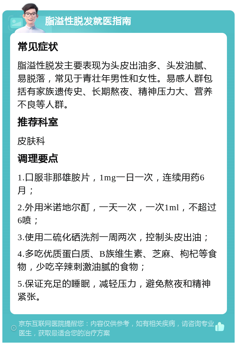 脂溢性脱发就医指南 常见症状 脂溢性脱发主要表现为头皮出油多、头发油腻、易脱落，常见于青壮年男性和女性。易感人群包括有家族遗传史、长期熬夜、精神压力大、营养不良等人群。 推荐科室 皮肤科 调理要点 1.口服非那雄胺片，1mg一日一次，连续用药6月； 2.外用米诺地尔酊，一天一次，一次1ml，不超过6喷； 3.使用二硫化硒洗剂一周两次，控制头皮出油； 4.多吃优质蛋白质、B族维生素、芝麻、枸杞等食物，少吃辛辣刺激油腻的食物； 5.保证充足的睡眠，减轻压力，避免熬夜和精神紧张。