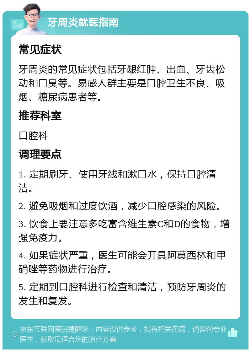 牙周炎就医指南 常见症状 牙周炎的常见症状包括牙龈红肿、出血、牙齿松动和口臭等。易感人群主要是口腔卫生不良、吸烟、糖尿病患者等。 推荐科室 口腔科 调理要点 1. 定期刷牙、使用牙线和漱口水，保持口腔清洁。 2. 避免吸烟和过度饮酒，减少口腔感染的风险。 3. 饮食上要注意多吃富含维生素C和D的食物，增强免疫力。 4. 如果症状严重，医生可能会开具阿莫西林和甲硝唑等药物进行治疗。 5. 定期到口腔科进行检查和清洁，预防牙周炎的发生和复发。