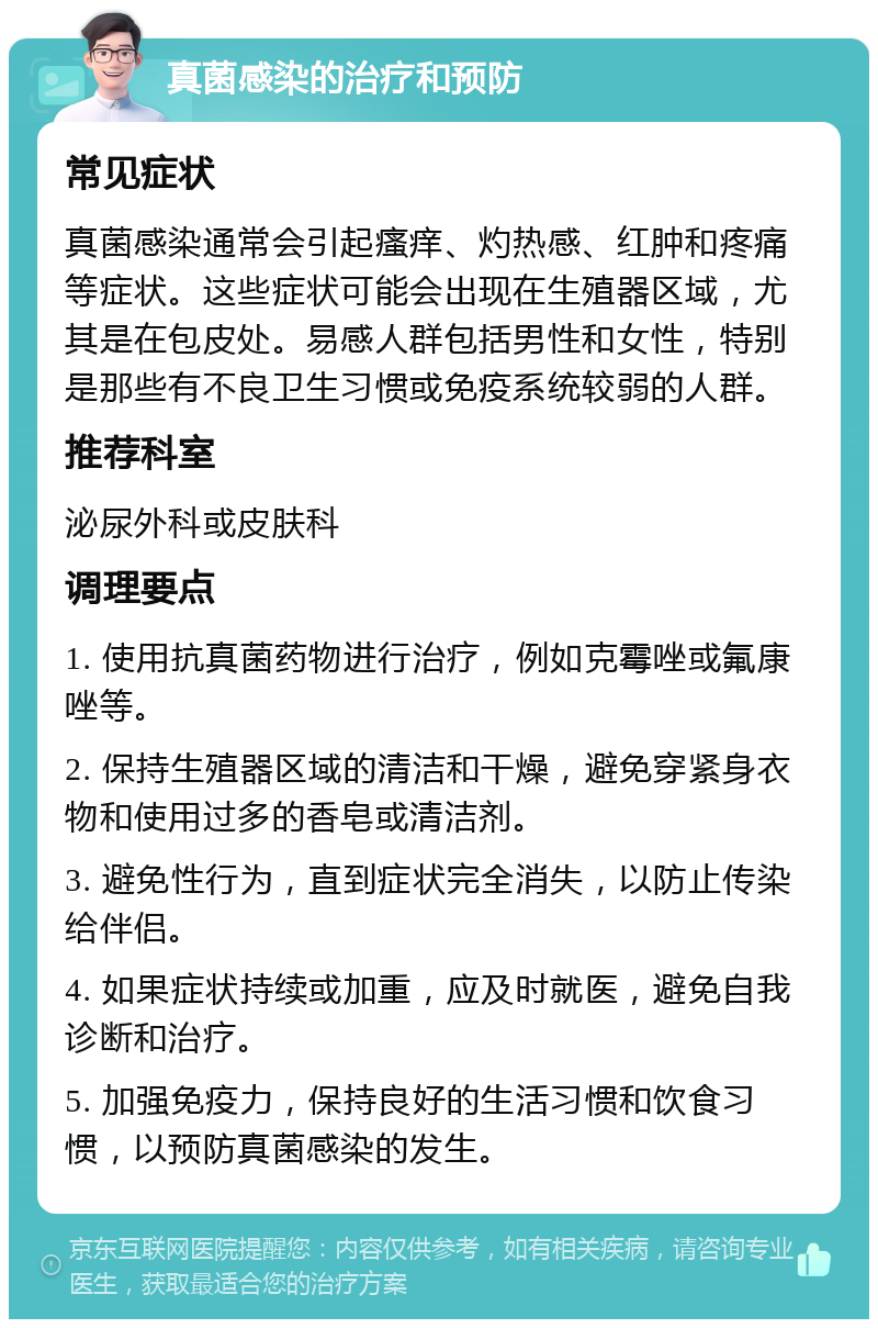 真菌感染的治疗和预防 常见症状 真菌感染通常会引起瘙痒、灼热感、红肿和疼痛等症状。这些症状可能会出现在生殖器区域，尤其是在包皮处。易感人群包括男性和女性，特别是那些有不良卫生习惯或免疫系统较弱的人群。 推荐科室 泌尿外科或皮肤科 调理要点 1. 使用抗真菌药物进行治疗，例如克霉唑或氟康唑等。 2. 保持生殖器区域的清洁和干燥，避免穿紧身衣物和使用过多的香皂或清洁剂。 3. 避免性行为，直到症状完全消失，以防止传染给伴侣。 4. 如果症状持续或加重，应及时就医，避免自我诊断和治疗。 5. 加强免疫力，保持良好的生活习惯和饮食习惯，以预防真菌感染的发生。