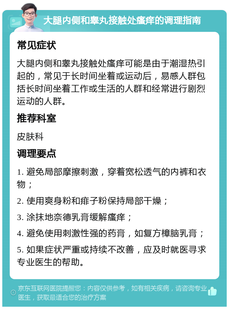 大腿内侧和睾丸接触处瘙痒的调理指南 常见症状 大腿内侧和睾丸接触处瘙痒可能是由于潮湿热引起的，常见于长时间坐着或运动后，易感人群包括长时间坐着工作或生活的人群和经常进行剧烈运动的人群。 推荐科室 皮肤科 调理要点 1. 避免局部摩擦刺激，穿着宽松透气的内裤和衣物； 2. 使用爽身粉和痱子粉保持局部干燥； 3. 涂抹地奈德乳膏缓解瘙痒； 4. 避免使用刺激性强的药膏，如复方樟脑乳膏； 5. 如果症状严重或持续不改善，应及时就医寻求专业医生的帮助。