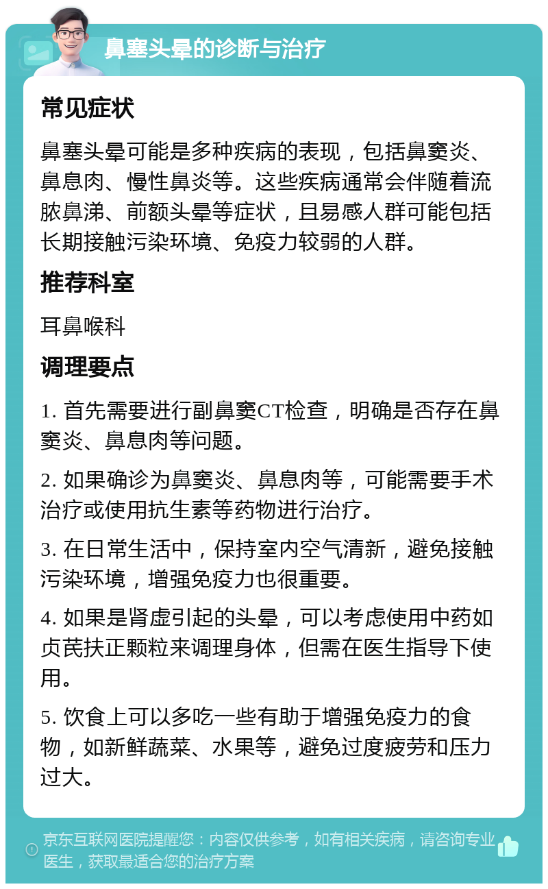 鼻塞头晕的诊断与治疗 常见症状 鼻塞头晕可能是多种疾病的表现，包括鼻窦炎、鼻息肉、慢性鼻炎等。这些疾病通常会伴随着流脓鼻涕、前额头晕等症状，且易感人群可能包括长期接触污染环境、免疫力较弱的人群。 推荐科室 耳鼻喉科 调理要点 1. 首先需要进行副鼻窦CT检查，明确是否存在鼻窦炎、鼻息肉等问题。 2. 如果确诊为鼻窦炎、鼻息肉等，可能需要手术治疗或使用抗生素等药物进行治疗。 3. 在日常生活中，保持室内空气清新，避免接触污染环境，增强免疫力也很重要。 4. 如果是肾虚引起的头晕，可以考虑使用中药如贞芪扶正颗粒来调理身体，但需在医生指导下使用。 5. 饮食上可以多吃一些有助于增强免疫力的食物，如新鲜蔬菜、水果等，避免过度疲劳和压力过大。