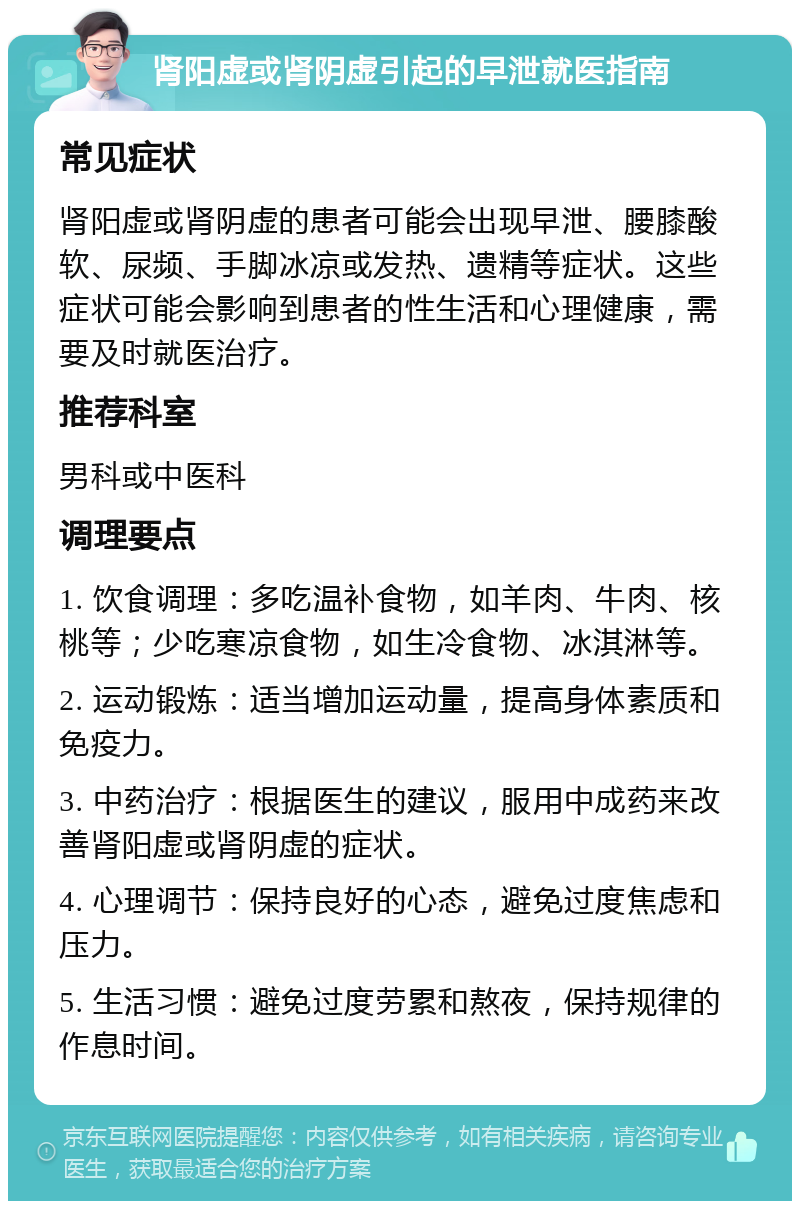 肾阳虚或肾阴虚引起的早泄就医指南 常见症状 肾阳虚或肾阴虚的患者可能会出现早泄、腰膝酸软、尿频、手脚冰凉或发热、遗精等症状。这些症状可能会影响到患者的性生活和心理健康，需要及时就医治疗。 推荐科室 男科或中医科 调理要点 1. 饮食调理：多吃温补食物，如羊肉、牛肉、核桃等；少吃寒凉食物，如生冷食物、冰淇淋等。 2. 运动锻炼：适当增加运动量，提高身体素质和免疫力。 3. 中药治疗：根据医生的建议，服用中成药来改善肾阳虚或肾阴虚的症状。 4. 心理调节：保持良好的心态，避免过度焦虑和压力。 5. 生活习惯：避免过度劳累和熬夜，保持规律的作息时间。