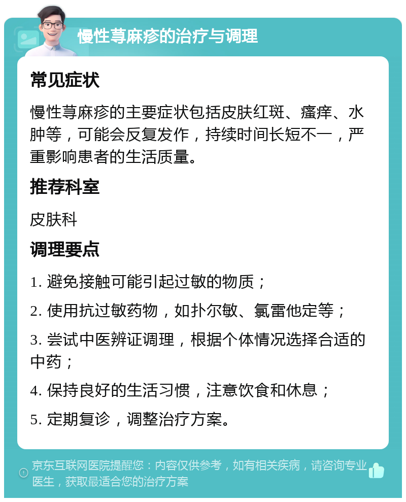 慢性荨麻疹的治疗与调理 常见症状 慢性荨麻疹的主要症状包括皮肤红斑、瘙痒、水肿等，可能会反复发作，持续时间长短不一，严重影响患者的生活质量。 推荐科室 皮肤科 调理要点 1. 避免接触可能引起过敏的物质； 2. 使用抗过敏药物，如扑尔敏、氯雷他定等； 3. 尝试中医辨证调理，根据个体情况选择合适的中药； 4. 保持良好的生活习惯，注意饮食和休息； 5. 定期复诊，调整治疗方案。