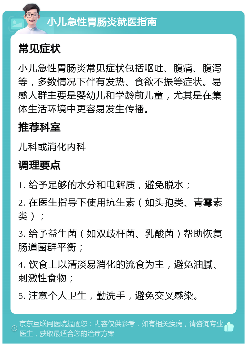 小儿急性胃肠炎就医指南 常见症状 小儿急性胃肠炎常见症状包括呕吐、腹痛、腹泻等，多数情况下伴有发热、食欲不振等症状。易感人群主要是婴幼儿和学龄前儿童，尤其是在集体生活环境中更容易发生传播。 推荐科室 儿科或消化内科 调理要点 1. 给予足够的水分和电解质，避免脱水； 2. 在医生指导下使用抗生素（如头孢类、青霉素类）； 3. 给予益生菌（如双歧杆菌、乳酸菌）帮助恢复肠道菌群平衡； 4. 饮食上以清淡易消化的流食为主，避免油腻、刺激性食物； 5. 注意个人卫生，勤洗手，避免交叉感染。