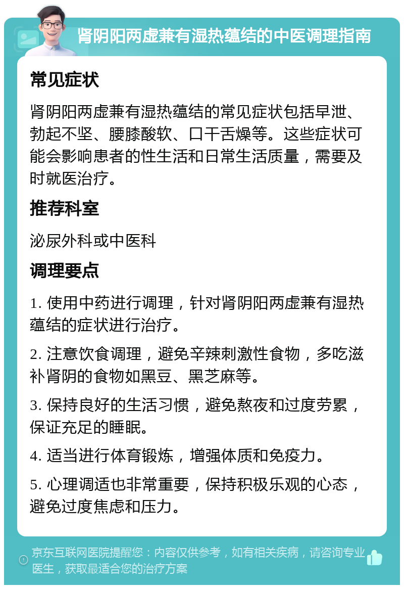 肾阴阳两虚兼有湿热蕴结的中医调理指南 常见症状 肾阴阳两虚兼有湿热蕴结的常见症状包括早泄、勃起不坚、腰膝酸软、口干舌燥等。这些症状可能会影响患者的性生活和日常生活质量，需要及时就医治疗。 推荐科室 泌尿外科或中医科 调理要点 1. 使用中药进行调理，针对肾阴阳两虚兼有湿热蕴结的症状进行治疗。 2. 注意饮食调理，避免辛辣刺激性食物，多吃滋补肾阴的食物如黑豆、黑芝麻等。 3. 保持良好的生活习惯，避免熬夜和过度劳累，保证充足的睡眠。 4. 适当进行体育锻炼，增强体质和免疫力。 5. 心理调适也非常重要，保持积极乐观的心态，避免过度焦虑和压力。