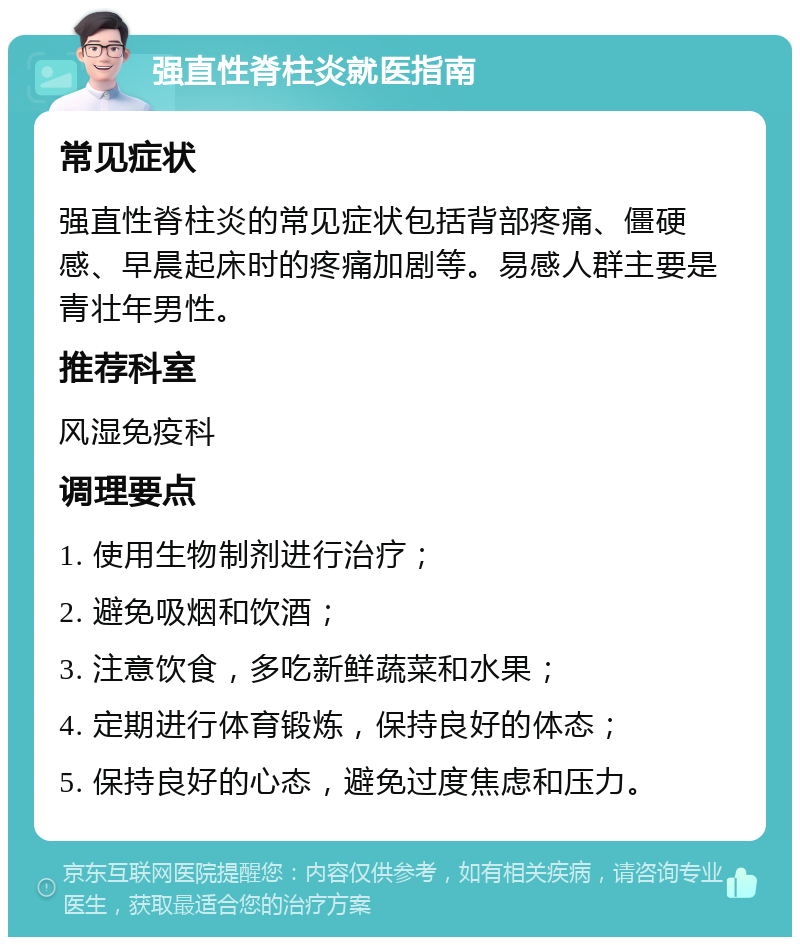 强直性脊柱炎就医指南 常见症状 强直性脊柱炎的常见症状包括背部疼痛、僵硬感、早晨起床时的疼痛加剧等。易感人群主要是青壮年男性。 推荐科室 风湿免疫科 调理要点 1. 使用生物制剂进行治疗； 2. 避免吸烟和饮酒； 3. 注意饮食，多吃新鲜蔬菜和水果； 4. 定期进行体育锻炼，保持良好的体态； 5. 保持良好的心态，避免过度焦虑和压力。