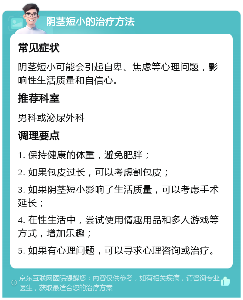 阴茎短小的治疗方法 常见症状 阴茎短小可能会引起自卑、焦虑等心理问题，影响性生活质量和自信心。 推荐科室 男科或泌尿外科 调理要点 1. 保持健康的体重，避免肥胖； 2. 如果包皮过长，可以考虑割包皮； 3. 如果阴茎短小影响了生活质量，可以考虑手术延长； 4. 在性生活中，尝试使用情趣用品和多人游戏等方式，增加乐趣； 5. 如果有心理问题，可以寻求心理咨询或治疗。