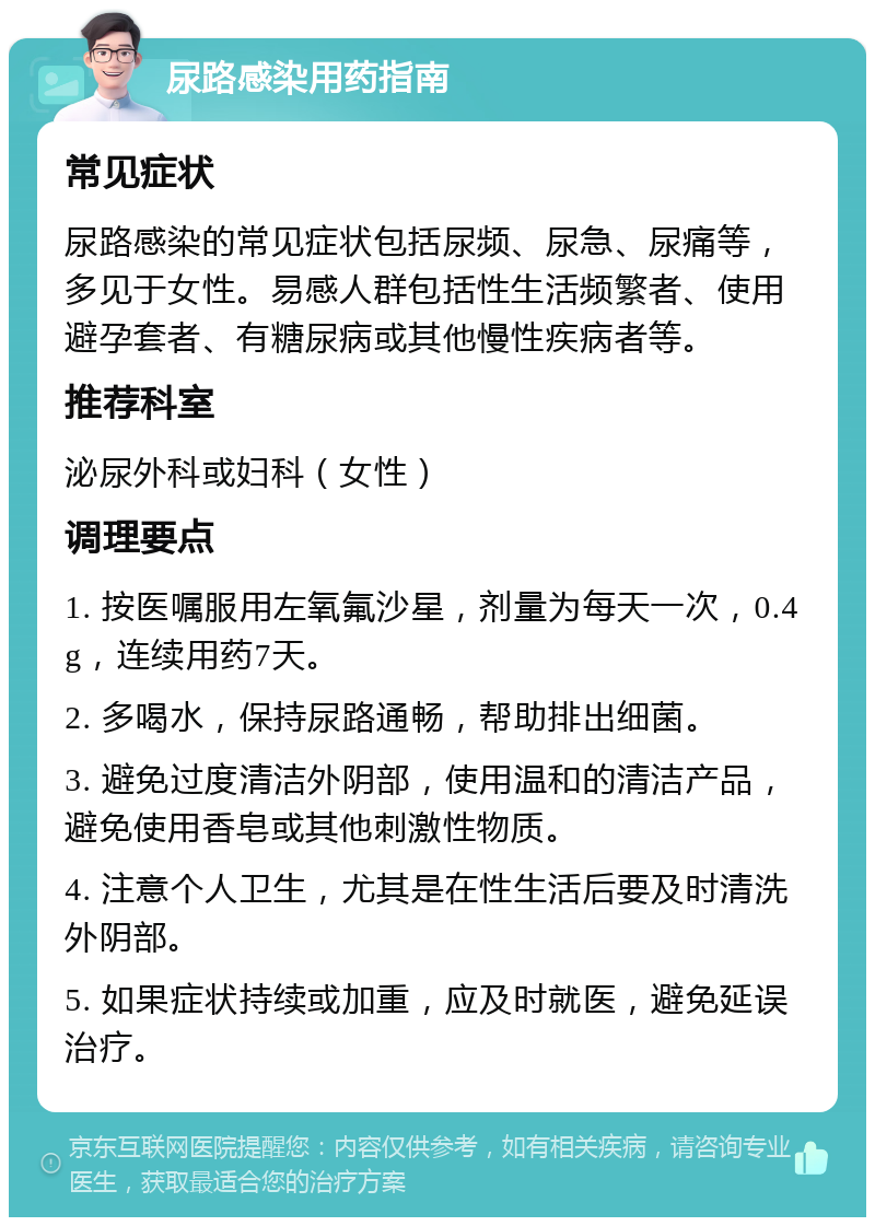 尿路感染用药指南 常见症状 尿路感染的常见症状包括尿频、尿急、尿痛等，多见于女性。易感人群包括性生活频繁者、使用避孕套者、有糖尿病或其他慢性疾病者等。 推荐科室 泌尿外科或妇科（女性） 调理要点 1. 按医嘱服用左氧氟沙星，剂量为每天一次，0.4g，连续用药7天。 2. 多喝水，保持尿路通畅，帮助排出细菌。 3. 避免过度清洁外阴部，使用温和的清洁产品，避免使用香皂或其他刺激性物质。 4. 注意个人卫生，尤其是在性生活后要及时清洗外阴部。 5. 如果症状持续或加重，应及时就医，避免延误治疗。