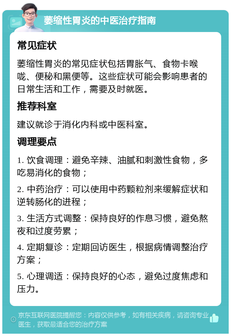 萎缩性胃炎的中医治疗指南 常见症状 萎缩性胃炎的常见症状包括胃胀气、食物卡喉咙、便秘和黑便等。这些症状可能会影响患者的日常生活和工作，需要及时就医。 推荐科室 建议就诊于消化内科或中医科室。 调理要点 1. 饮食调理：避免辛辣、油腻和刺激性食物，多吃易消化的食物； 2. 中药治疗：可以使用中药颗粒剂来缓解症状和逆转肠化的进程； 3. 生活方式调整：保持良好的作息习惯，避免熬夜和过度劳累； 4. 定期复诊：定期回访医生，根据病情调整治疗方案； 5. 心理调适：保持良好的心态，避免过度焦虑和压力。