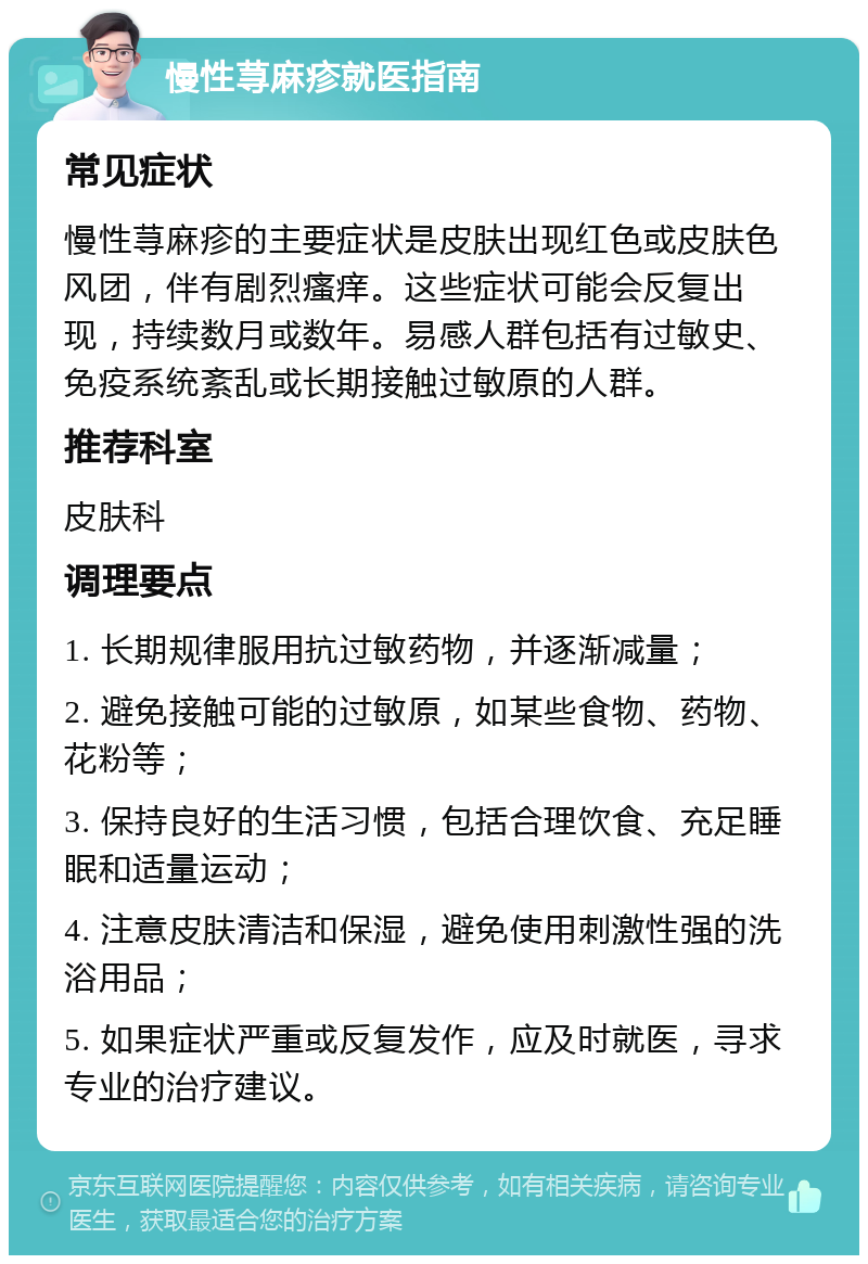 慢性荨麻疹就医指南 常见症状 慢性荨麻疹的主要症状是皮肤出现红色或皮肤色风团，伴有剧烈瘙痒。这些症状可能会反复出现，持续数月或数年。易感人群包括有过敏史、免疫系统紊乱或长期接触过敏原的人群。 推荐科室 皮肤科 调理要点 1. 长期规律服用抗过敏药物，并逐渐减量； 2. 避免接触可能的过敏原，如某些食物、药物、花粉等； 3. 保持良好的生活习惯，包括合理饮食、充足睡眠和适量运动； 4. 注意皮肤清洁和保湿，避免使用刺激性强的洗浴用品； 5. 如果症状严重或反复发作，应及时就医，寻求专业的治疗建议。