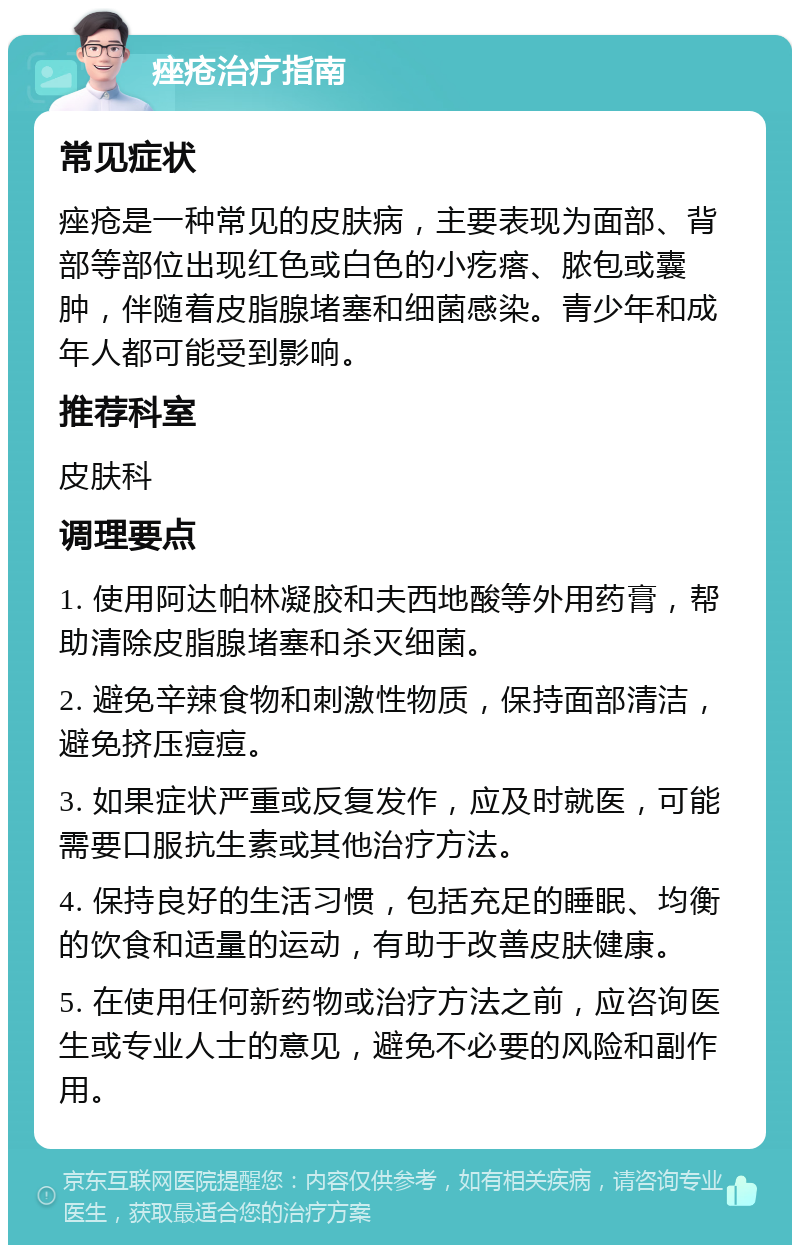 痤疮治疗指南 常见症状 痤疮是一种常见的皮肤病，主要表现为面部、背部等部位出现红色或白色的小疙瘩、脓包或囊肿，伴随着皮脂腺堵塞和细菌感染。青少年和成年人都可能受到影响。 推荐科室 皮肤科 调理要点 1. 使用阿达帕林凝胶和夫西地酸等外用药膏，帮助清除皮脂腺堵塞和杀灭细菌。 2. 避免辛辣食物和刺激性物质，保持面部清洁，避免挤压痘痘。 3. 如果症状严重或反复发作，应及时就医，可能需要口服抗生素或其他治疗方法。 4. 保持良好的生活习惯，包括充足的睡眠、均衡的饮食和适量的运动，有助于改善皮肤健康。 5. 在使用任何新药物或治疗方法之前，应咨询医生或专业人士的意见，避免不必要的风险和副作用。