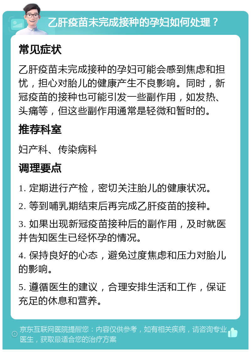 乙肝疫苗未完成接种的孕妇如何处理？ 常见症状 乙肝疫苗未完成接种的孕妇可能会感到焦虑和担忧，担心对胎儿的健康产生不良影响。同时，新冠疫苗的接种也可能引发一些副作用，如发热、头痛等，但这些副作用通常是轻微和暂时的。 推荐科室 妇产科、传染病科 调理要点 1. 定期进行产检，密切关注胎儿的健康状况。 2. 等到哺乳期结束后再完成乙肝疫苗的接种。 3. 如果出现新冠疫苗接种后的副作用，及时就医并告知医生已经怀孕的情况。 4. 保持良好的心态，避免过度焦虑和压力对胎儿的影响。 5. 遵循医生的建议，合理安排生活和工作，保证充足的休息和营养。