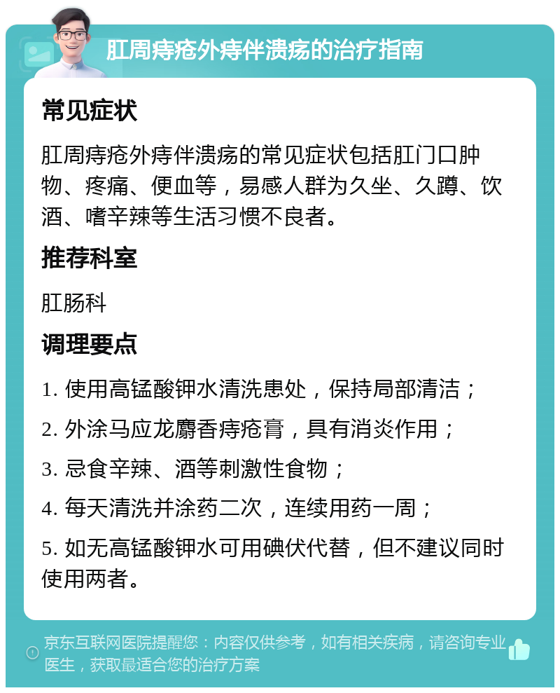 肛周痔疮外痔伴溃疡的治疗指南 常见症状 肛周痔疮外痔伴溃疡的常见症状包括肛门口肿物、疼痛、便血等，易感人群为久坐、久蹲、饮酒、嗜辛辣等生活习惯不良者。 推荐科室 肛肠科 调理要点 1. 使用高锰酸钾水清洗患处，保持局部清洁； 2. 外涂马应龙麝香痔疮膏，具有消炎作用； 3. 忌食辛辣、酒等刺激性食物； 4. 每天清洗并涂药二次，连续用药一周； 5. 如无高锰酸钾水可用碘伏代替，但不建议同时使用两者。