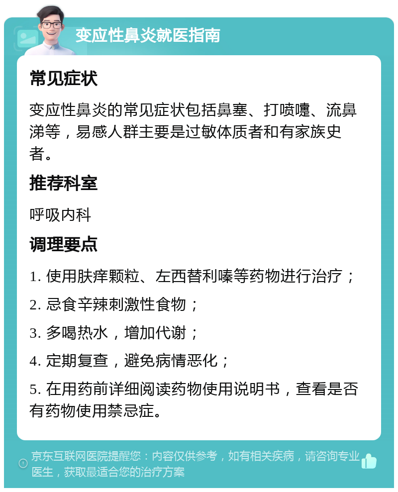 变应性鼻炎就医指南 常见症状 变应性鼻炎的常见症状包括鼻塞、打喷嚏、流鼻涕等，易感人群主要是过敏体质者和有家族史者。 推荐科室 呼吸内科 调理要点 1. 使用肤痒颗粒、左西替利嗪等药物进行治疗； 2. 忌食辛辣刺激性食物； 3. 多喝热水，增加代谢； 4. 定期复查，避免病情恶化； 5. 在用药前详细阅读药物使用说明书，查看是否有药物使用禁忌症。