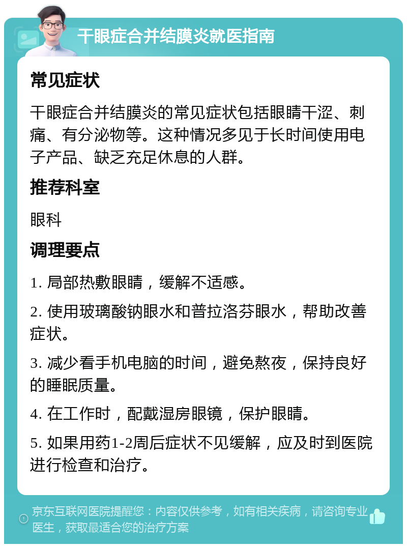 干眼症合并结膜炎就医指南 常见症状 干眼症合并结膜炎的常见症状包括眼睛干涩、刺痛、有分泌物等。这种情况多见于长时间使用电子产品、缺乏充足休息的人群。 推荐科室 眼科 调理要点 1. 局部热敷眼睛，缓解不适感。 2. 使用玻璃酸钠眼水和普拉洛芬眼水，帮助改善症状。 3. 减少看手机电脑的时间，避免熬夜，保持良好的睡眠质量。 4. 在工作时，配戴湿房眼镜，保护眼睛。 5. 如果用药1-2周后症状不见缓解，应及时到医院进行检查和治疗。