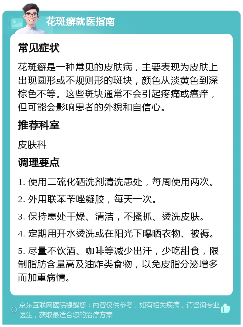 花斑癣就医指南 常见症状 花斑癣是一种常见的皮肤病，主要表现为皮肤上出现圆形或不规则形的斑块，颜色从淡黄色到深棕色不等。这些斑块通常不会引起疼痛或瘙痒，但可能会影响患者的外貌和自信心。 推荐科室 皮肤科 调理要点 1. 使用二硫化硒洗剂清洗患处，每周使用两次。 2. 外用联苯苄唑凝胶，每天一次。 3. 保持患处干燥、清洁，不搔抓、烫洗皮肤。 4. 定期用开水烫洗或在阳光下曝晒衣物、被褥。 5. 尽量不饮酒、咖啡等减少出汗，少吃甜食，限制脂肪含量高及油炸类食物，以免皮脂分泌增多而加重病情。