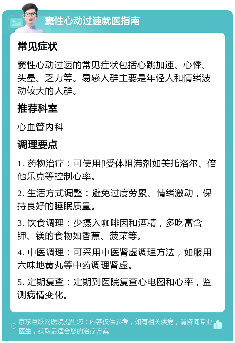 窦性心动过速就医指南 常见症状 窦性心动过速的常见症状包括心跳加速、心悸、头晕、乏力等。易感人群主要是年轻人和情绪波动较大的人群。 推荐科室 心血管内科 调理要点 1. 药物治疗：可使用β受体阻滞剂如美托洛尔、倍他乐克等控制心率。 2. 生活方式调整：避免过度劳累、情绪激动，保持良好的睡眠质量。 3. 饮食调理：少摄入咖啡因和酒精，多吃富含钾、镁的食物如香蕉、菠菜等。 4. 中医调理：可采用中医肾虚调理方法，如服用六味地黄丸等中药调理肾虚。 5. 定期复查：定期到医院复查心电图和心率，监测病情变化。