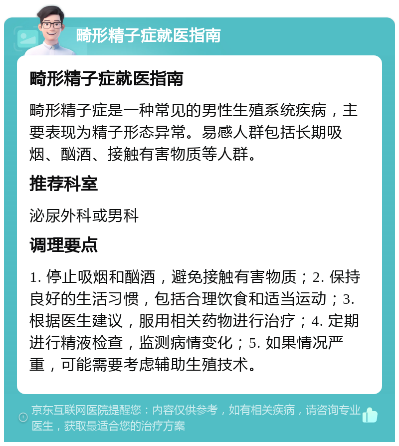 畸形精子症就医指南 畸形精子症就医指南 畸形精子症是一种常见的男性生殖系统疾病，主要表现为精子形态异常。易感人群包括长期吸烟、酗酒、接触有害物质等人群。 推荐科室 泌尿外科或男科 调理要点 1. 停止吸烟和酗酒，避免接触有害物质；2. 保持良好的生活习惯，包括合理饮食和适当运动；3. 根据医生建议，服用相关药物进行治疗；4. 定期进行精液检查，监测病情变化；5. 如果情况严重，可能需要考虑辅助生殖技术。