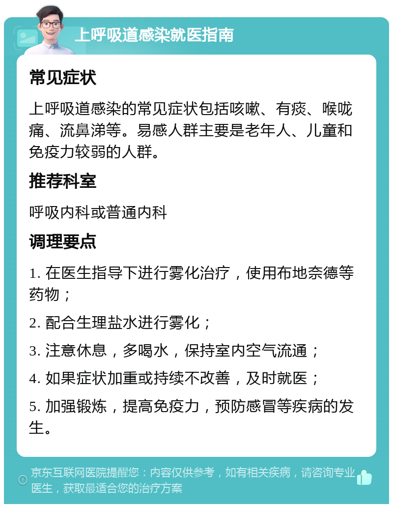 上呼吸道感染就医指南 常见症状 上呼吸道感染的常见症状包括咳嗽、有痰、喉咙痛、流鼻涕等。易感人群主要是老年人、儿童和免疫力较弱的人群。 推荐科室 呼吸内科或普通内科 调理要点 1. 在医生指导下进行雾化治疗，使用布地奈德等药物； 2. 配合生理盐水进行雾化； 3. 注意休息，多喝水，保持室内空气流通； 4. 如果症状加重或持续不改善，及时就医； 5. 加强锻炼，提高免疫力，预防感冒等疾病的发生。