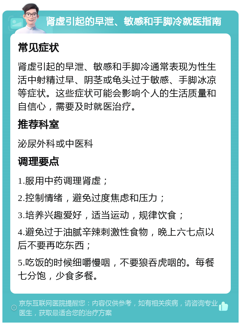 肾虚引起的早泄、敏感和手脚冷就医指南 常见症状 肾虚引起的早泄、敏感和手脚冷通常表现为性生活中射精过早、阴茎或龟头过于敏感、手脚冰凉等症状。这些症状可能会影响个人的生活质量和自信心，需要及时就医治疗。 推荐科室 泌尿外科或中医科 调理要点 1.服用中药调理肾虚； 2.控制情绪，避免过度焦虑和压力； 3.培养兴趣爱好，适当运动，规律饮食； 4.避免过于油腻辛辣刺激性食物，晚上六七点以后不要再吃东西； 5.吃饭的时候细嚼慢咽，不要狼吞虎咽的。每餐七分饱，少食多餐。