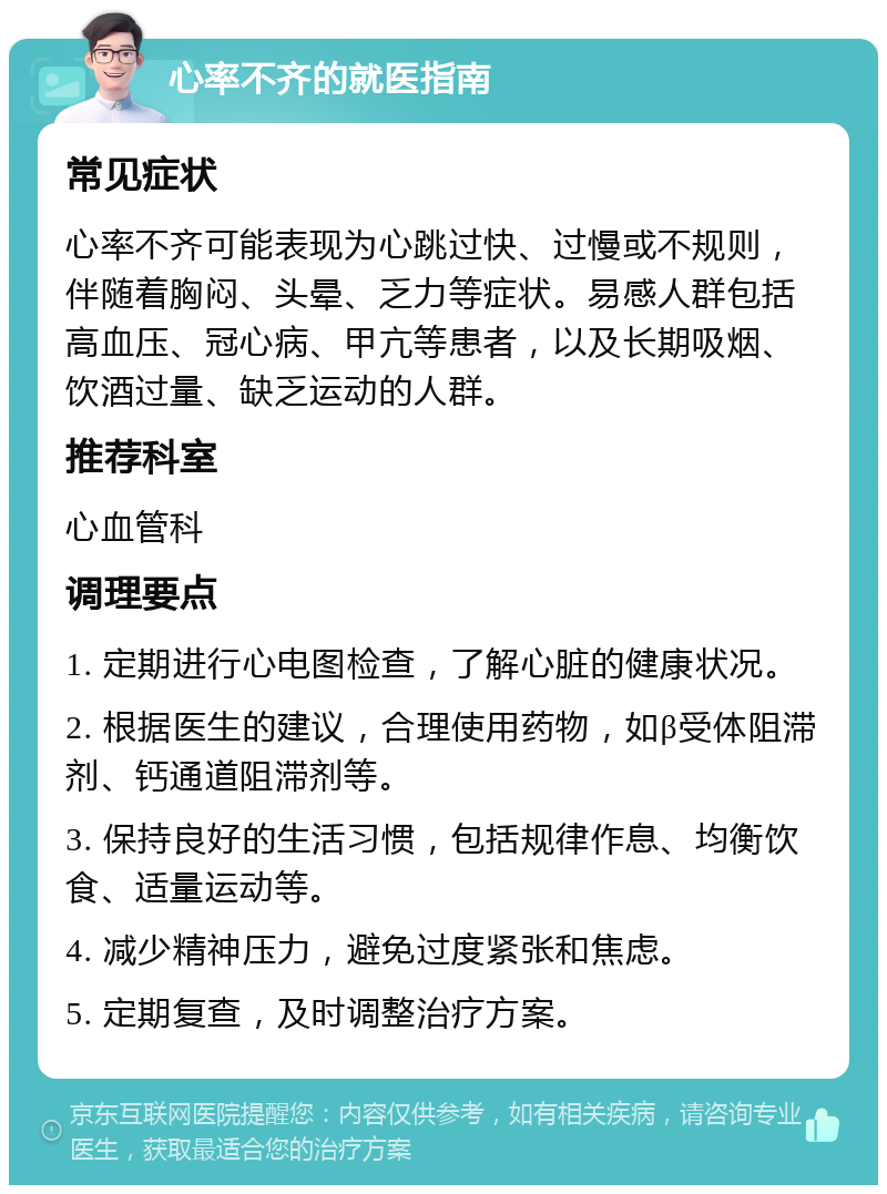 心率不齐的就医指南 常见症状 心率不齐可能表现为心跳过快、过慢或不规则，伴随着胸闷、头晕、乏力等症状。易感人群包括高血压、冠心病、甲亢等患者，以及长期吸烟、饮酒过量、缺乏运动的人群。 推荐科室 心血管科 调理要点 1. 定期进行心电图检查，了解心脏的健康状况。 2. 根据医生的建议，合理使用药物，如β受体阻滞剂、钙通道阻滞剂等。 3. 保持良好的生活习惯，包括规律作息、均衡饮食、适量运动等。 4. 减少精神压力，避免过度紧张和焦虑。 5. 定期复查，及时调整治疗方案。