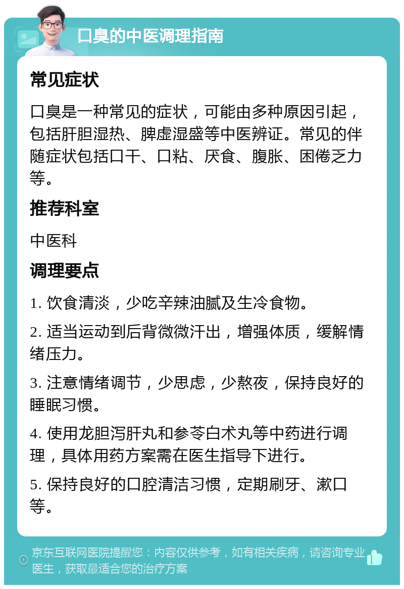 口臭的中医调理指南 常见症状 口臭是一种常见的症状，可能由多种原因引起，包括肝胆湿热、脾虚湿盛等中医辨证。常见的伴随症状包括口干、口粘、厌食、腹胀、困倦乏力等。 推荐科室 中医科 调理要点 1. 饮食清淡，少吃辛辣油腻及生冷食物。 2. 适当运动到后背微微汗出，增强体质，缓解情绪压力。 3. 注意情绪调节，少思虑，少熬夜，保持良好的睡眠习惯。 4. 使用龙胆泻肝丸和参苓白术丸等中药进行调理，具体用药方案需在医生指导下进行。 5. 保持良好的口腔清洁习惯，定期刷牙、漱口等。