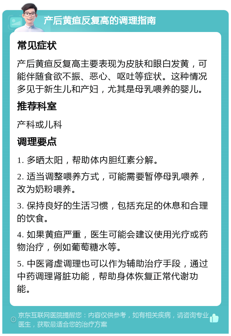 产后黄疸反复高的调理指南 常见症状 产后黄疸反复高主要表现为皮肤和眼白发黄，可能伴随食欲不振、恶心、呕吐等症状。这种情况多见于新生儿和产妇，尤其是母乳喂养的婴儿。 推荐科室 产科或儿科 调理要点 1. 多晒太阳，帮助体内胆红素分解。 2. 适当调整喂养方式，可能需要暂停母乳喂养，改为奶粉喂养。 3. 保持良好的生活习惯，包括充足的休息和合理的饮食。 4. 如果黄疸严重，医生可能会建议使用光疗或药物治疗，例如葡萄糖水等。 5. 中医肾虚调理也可以作为辅助治疗手段，通过中药调理肾脏功能，帮助身体恢复正常代谢功能。