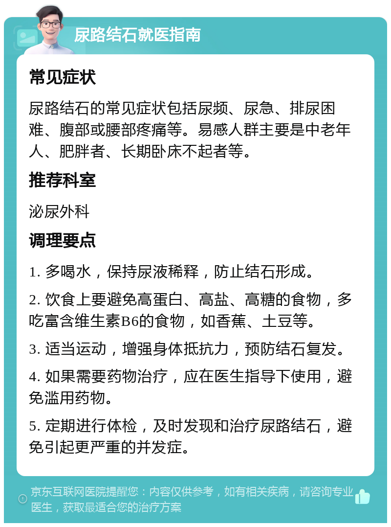 尿路结石就医指南 常见症状 尿路结石的常见症状包括尿频、尿急、排尿困难、腹部或腰部疼痛等。易感人群主要是中老年人、肥胖者、长期卧床不起者等。 推荐科室 泌尿外科 调理要点 1. 多喝水，保持尿液稀释，防止结石形成。 2. 饮食上要避免高蛋白、高盐、高糖的食物，多吃富含维生素B6的食物，如香蕉、土豆等。 3. 适当运动，增强身体抵抗力，预防结石复发。 4. 如果需要药物治疗，应在医生指导下使用，避免滥用药物。 5. 定期进行体检，及时发现和治疗尿路结石，避免引起更严重的并发症。