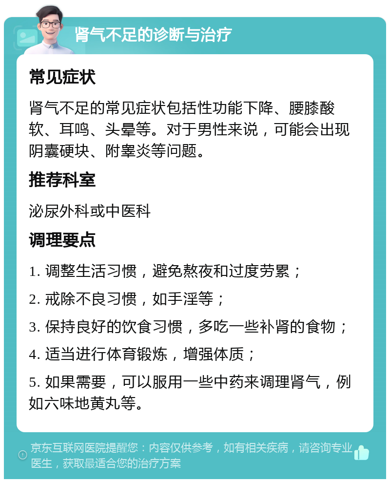 肾气不足的诊断与治疗 常见症状 肾气不足的常见症状包括性功能下降、腰膝酸软、耳鸣、头晕等。对于男性来说，可能会出现阴囊硬块、附睾炎等问题。 推荐科室 泌尿外科或中医科 调理要点 1. 调整生活习惯，避免熬夜和过度劳累； 2. 戒除不良习惯，如手淫等； 3. 保持良好的饮食习惯，多吃一些补肾的食物； 4. 适当进行体育锻炼，增强体质； 5. 如果需要，可以服用一些中药来调理肾气，例如六味地黄丸等。