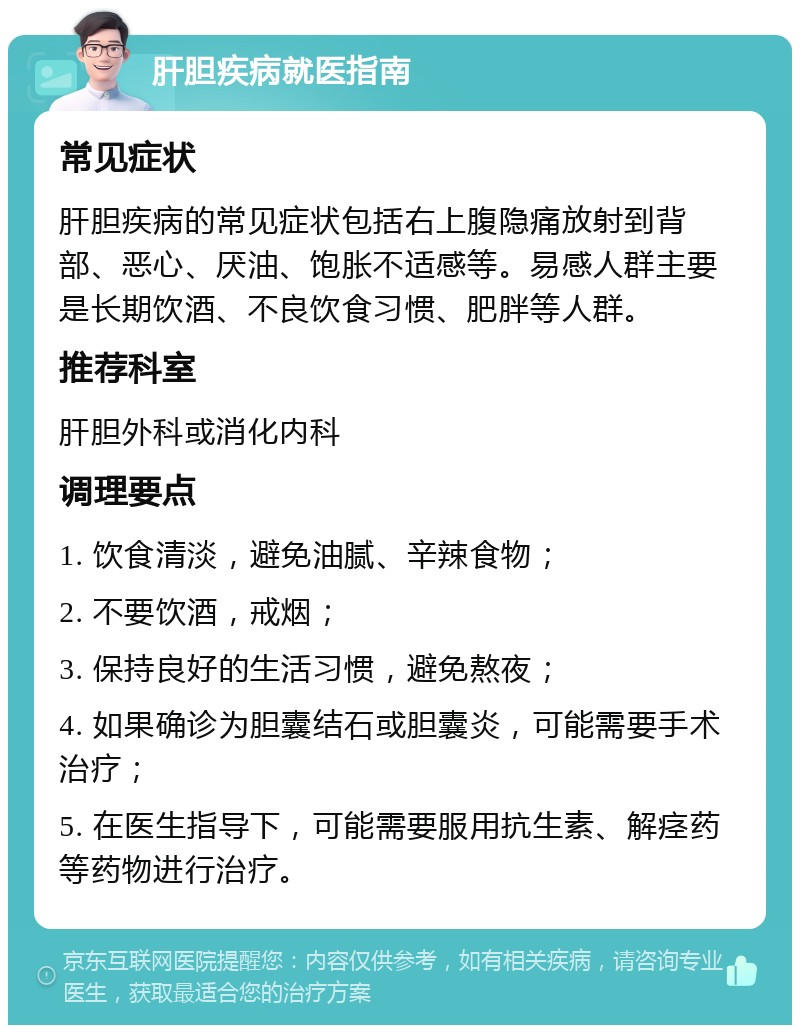 肝胆疾病就医指南 常见症状 肝胆疾病的常见症状包括右上腹隐痛放射到背部、恶心、厌油、饱胀不适感等。易感人群主要是长期饮酒、不良饮食习惯、肥胖等人群。 推荐科室 肝胆外科或消化内科 调理要点 1. 饮食清淡，避免油腻、辛辣食物； 2. 不要饮酒，戒烟； 3. 保持良好的生活习惯，避免熬夜； 4. 如果确诊为胆囊结石或胆囊炎，可能需要手术治疗； 5. 在医生指导下，可能需要服用抗生素、解痉药等药物进行治疗。