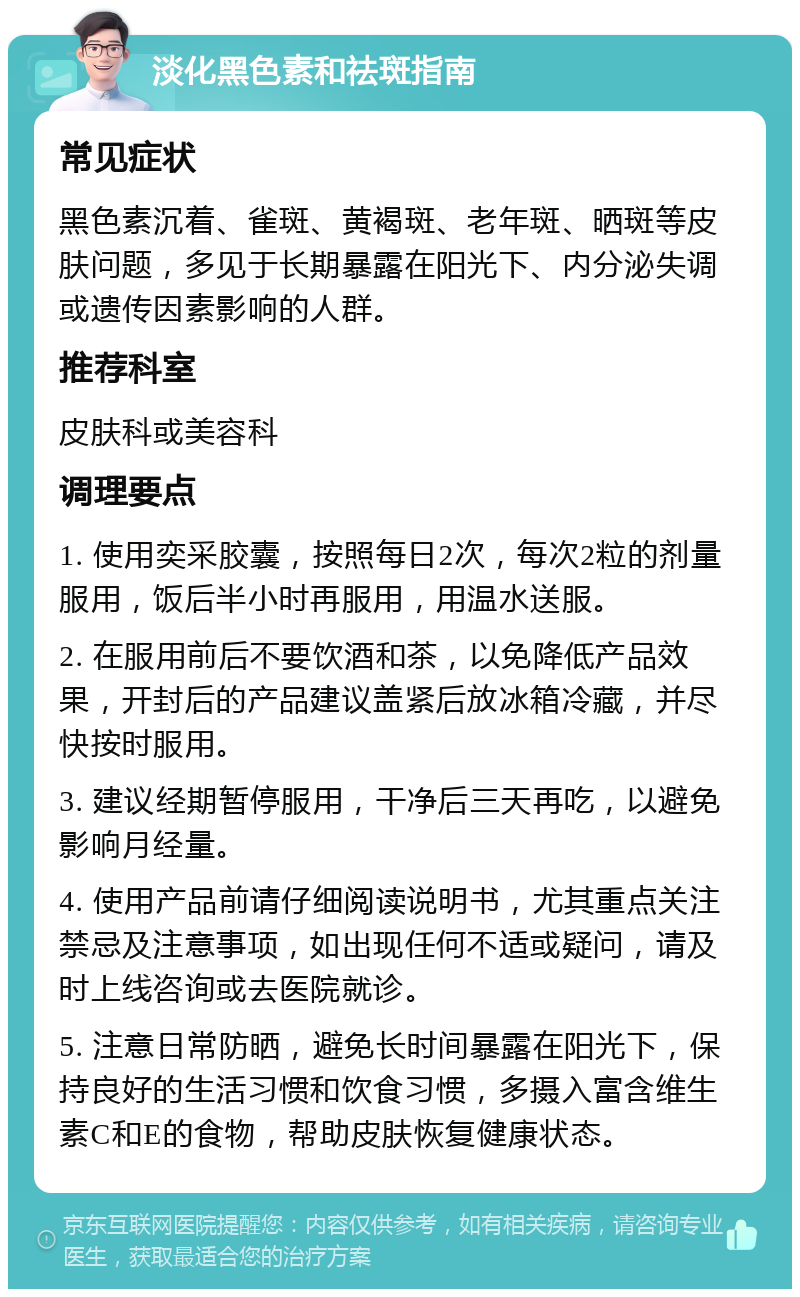 淡化黑色素和祛斑指南 常见症状 黑色素沉着、雀斑、黄褐斑、老年斑、晒斑等皮肤问题，多见于长期暴露在阳光下、内分泌失调或遗传因素影响的人群。 推荐科室 皮肤科或美容科 调理要点 1. 使用奕采胶囊，按照每日2次，每次2粒的剂量服用，饭后半小时再服用，用温水送服。 2. 在服用前后不要饮酒和茶，以免降低产品效果，开封后的产品建议盖紧后放冰箱冷藏，并尽快按时服用。 3. 建议经期暂停服用，干净后三天再吃，以避免影响月经量。 4. 使用产品前请仔细阅读说明书，尤其重点关注禁忌及注意事项，如出现任何不适或疑问，请及时上线咨询或去医院就诊。 5. 注意日常防晒，避免长时间暴露在阳光下，保持良好的生活习惯和饮食习惯，多摄入富含维生素C和E的食物，帮助皮肤恢复健康状态。