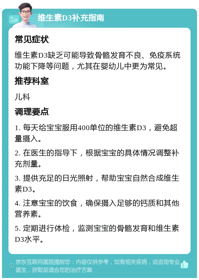 维生素D3补充指南 常见症状 维生素D3缺乏可能导致骨骼发育不良、免疫系统功能下降等问题，尤其在婴幼儿中更为常见。 推荐科室 儿科 调理要点 1. 每天给宝宝服用400单位的维生素D3，避免超量摄入。 2. 在医生的指导下，根据宝宝的具体情况调整补充剂量。 3. 提供充足的日光照射，帮助宝宝自然合成维生素D3。 4. 注意宝宝的饮食，确保摄入足够的钙质和其他营养素。 5. 定期进行体检，监测宝宝的骨骼发育和维生素D3水平。