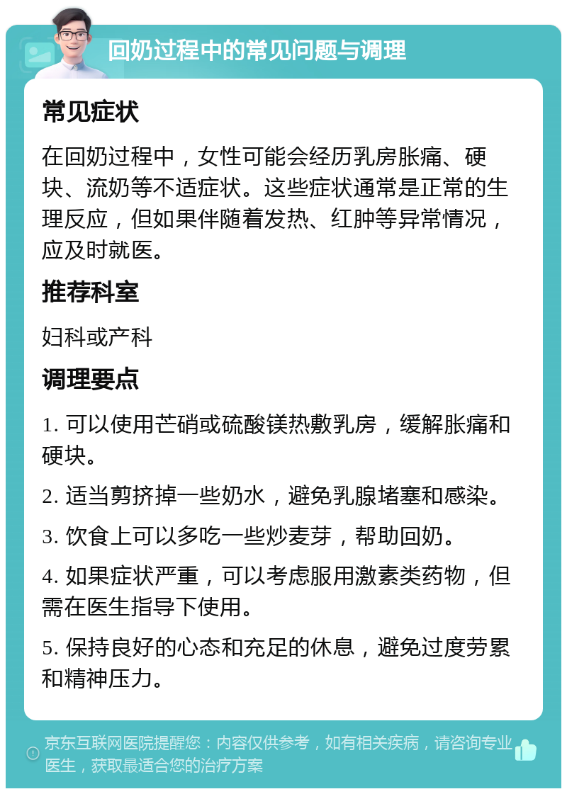 回奶过程中的常见问题与调理 常见症状 在回奶过程中，女性可能会经历乳房胀痛、硬块、流奶等不适症状。这些症状通常是正常的生理反应，但如果伴随着发热、红肿等异常情况，应及时就医。 推荐科室 妇科或产科 调理要点 1. 可以使用芒硝或硫酸镁热敷乳房，缓解胀痛和硬块。 2. 适当剪挤掉一些奶水，避免乳腺堵塞和感染。 3. 饮食上可以多吃一些炒麦芽，帮助回奶。 4. 如果症状严重，可以考虑服用激素类药物，但需在医生指导下使用。 5. 保持良好的心态和充足的休息，避免过度劳累和精神压力。