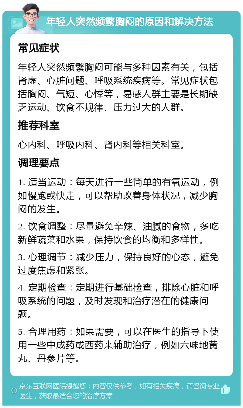 年轻人突然频繁胸闷的原因和解决方法 常见症状 年轻人突然频繁胸闷可能与多种因素有关，包括肾虚、心脏问题、呼吸系统疾病等。常见症状包括胸闷、气短、心悸等，易感人群主要是长期缺乏运动、饮食不规律、压力过大的人群。 推荐科室 心内科、呼吸内科、肾内科等相关科室。 调理要点 1. 适当运动：每天进行一些简单的有氧运动，例如慢跑或快走，可以帮助改善身体状况，减少胸闷的发生。 2. 饮食调整：尽量避免辛辣、油腻的食物，多吃新鲜蔬菜和水果，保持饮食的均衡和多样性。 3. 心理调节：减少压力，保持良好的心态，避免过度焦虑和紧张。 4. 定期检查：定期进行基础检查，排除心脏和呼吸系统的问题，及时发现和治疗潜在的健康问题。 5. 合理用药：如果需要，可以在医生的指导下使用一些中成药或西药来辅助治疗，例如六味地黄丸、丹参片等。