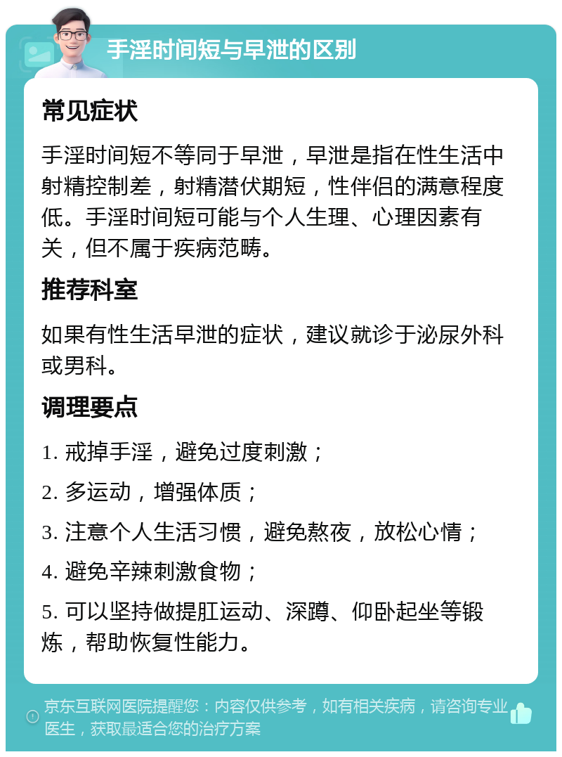 手淫时间短与早泄的区别 常见症状 手淫时间短不等同于早泄，早泄是指在性生活中射精控制差，射精潜伏期短，性伴侣的满意程度低。手淫时间短可能与个人生理、心理因素有关，但不属于疾病范畴。 推荐科室 如果有性生活早泄的症状，建议就诊于泌尿外科或男科。 调理要点 1. 戒掉手淫，避免过度刺激； 2. 多运动，增强体质； 3. 注意个人生活习惯，避免熬夜，放松心情； 4. 避免辛辣刺激食物； 5. 可以坚持做提肛运动、深蹲、仰卧起坐等锻炼，帮助恢复性能力。