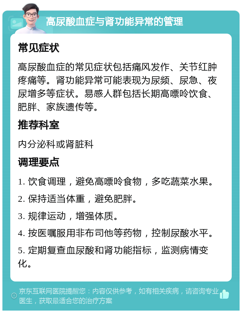 高尿酸血症与肾功能异常的管理 常见症状 高尿酸血症的常见症状包括痛风发作、关节红肿疼痛等。肾功能异常可能表现为尿频、尿急、夜尿增多等症状。易感人群包括长期高嘌呤饮食、肥胖、家族遗传等。 推荐科室 内分泌科或肾脏科 调理要点 1. 饮食调理，避免高嘌呤食物，多吃蔬菜水果。 2. 保持适当体重，避免肥胖。 3. 规律运动，增强体质。 4. 按医嘱服用非布司他等药物，控制尿酸水平。 5. 定期复查血尿酸和肾功能指标，监测病情变化。